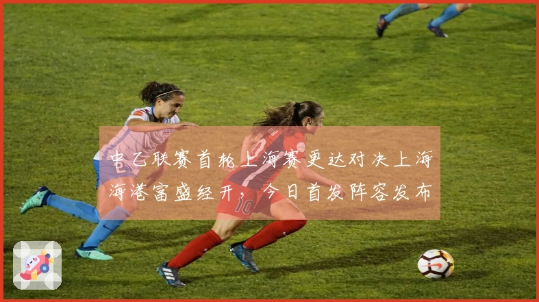 中乙联赛首轮上海赛更达对决上海海港富盛经开，今日首发阵容发布
