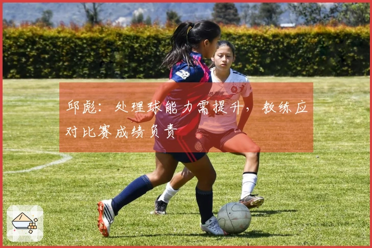 邱彪：处理球能力需提升，教练应对比赛成绩负责