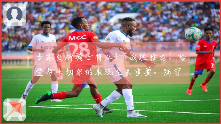 专家分析骑士将以4-1战胜猛龙！哈登与米切尔的表现至关重要，防守需应对新考验