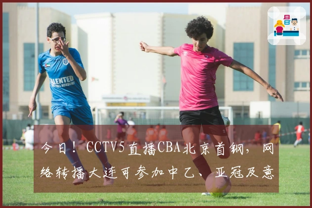 今日！CCTV5直播CBA北京首钢，网络转播大连可参加中乙、亚冠及意甲