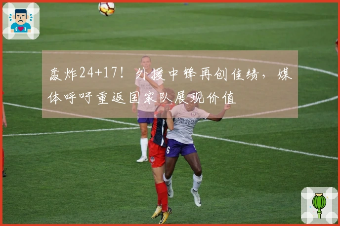 轰炸24+17！外援中锋再创佳绩，媒体呼吁重返国家队展现价值
