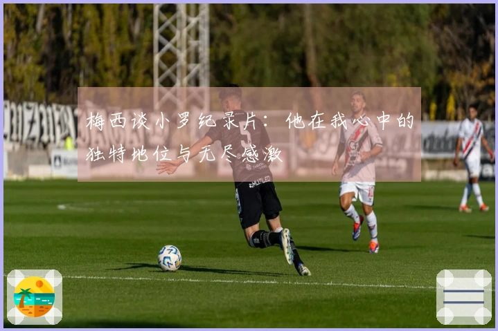 梅西谈小罗纪录片：他在我心中的独特地位与无尽感激