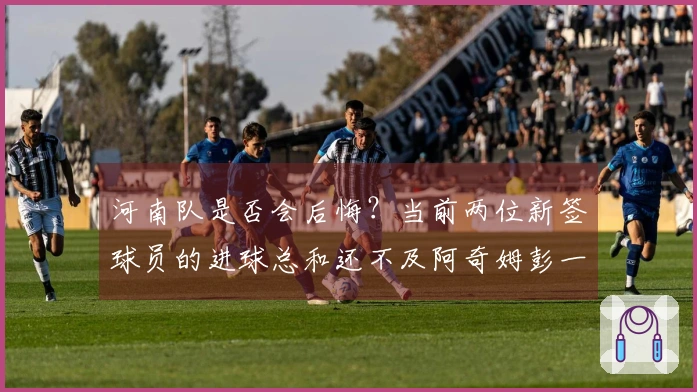 河南队是否会后悔？当前两位新签球员的进球总和还不及阿奇姆彭一人之多。
