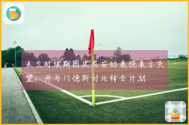 米兰对埃斯图皮尼安的表现表示失望，并与门德斯讨论转会计划