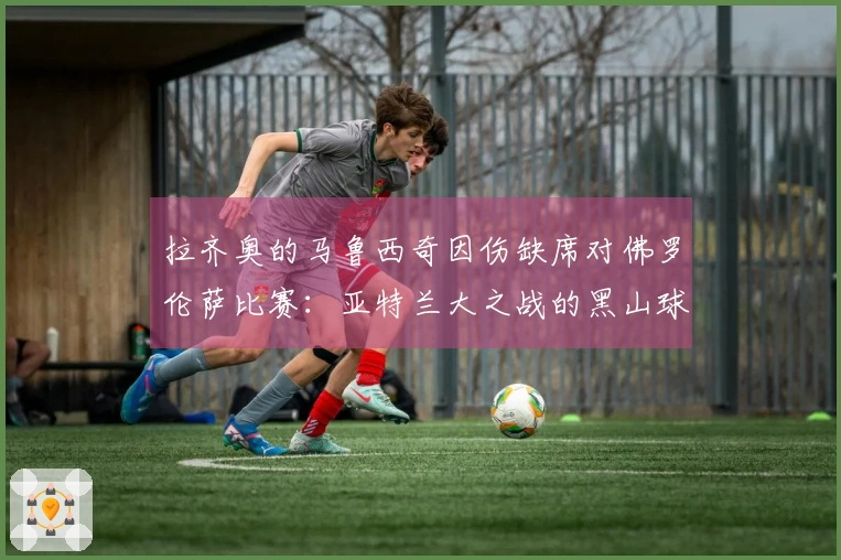 拉齐奥的马鲁西奇因伤缺席对佛罗伦萨比赛：亚特兰大之战的黑山球员情况