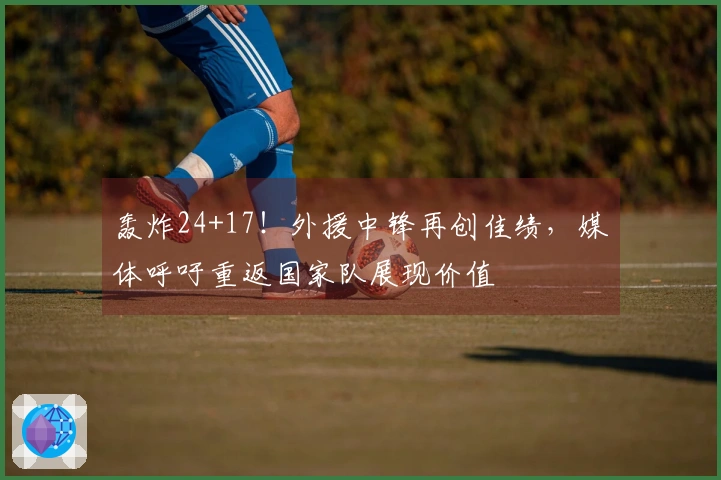 轰炸24+17！外援中锋再创佳绩，媒体呼吁重返国家队展现价值