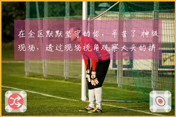 在全区默默坚守的你，辛苦了 神级现场，透过现场视角观察大头的拼搏瞬间