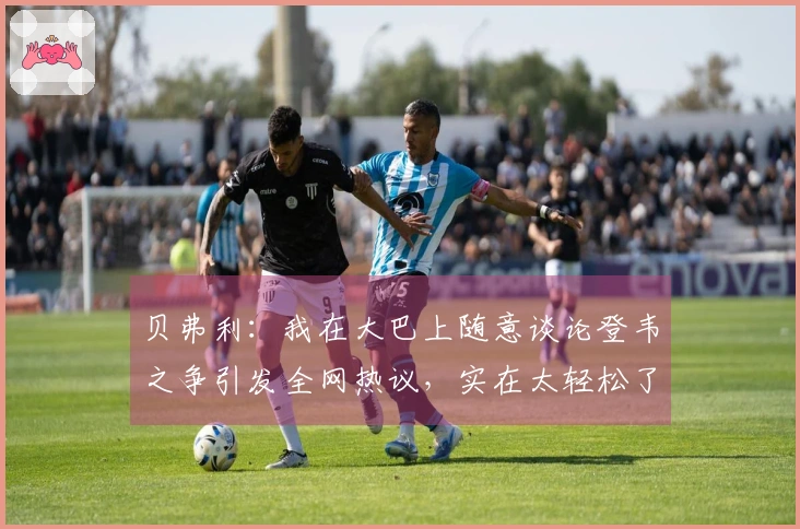 贝弗利：我在大巴上随意谈论登韦之争引发全网热议，实在太轻松了