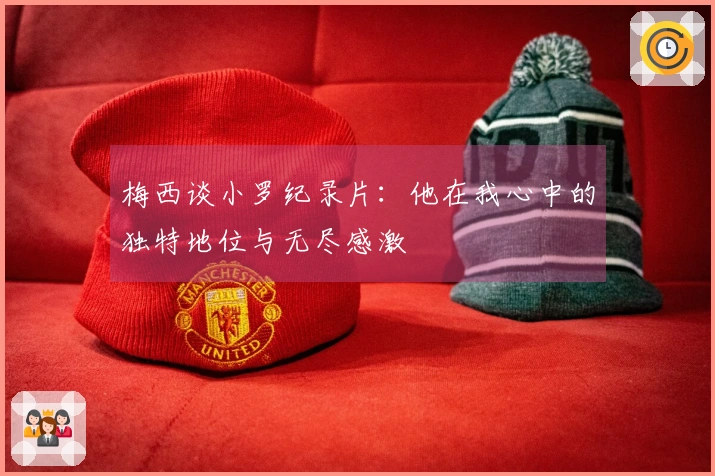 梅西谈小罗纪录片：他在我心中的独特地位与无尽感激