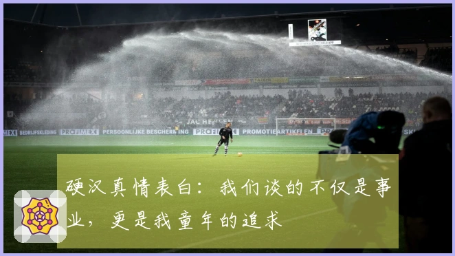 硬汉真情表白：我们谈的不仅是事业，更是我童年的追求