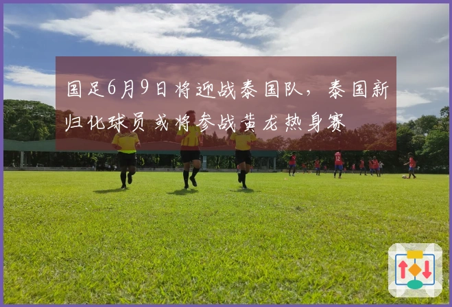 国足6月9日将迎战泰国队，泰国新归化球员或将参战黄龙热身赛