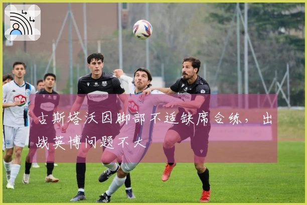 古斯塔沃因脚部不适缺席合练，出战英博问题不大