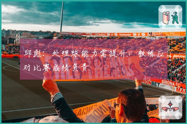 邱彪：处理球能力需提升，教练应对比赛成绩负责