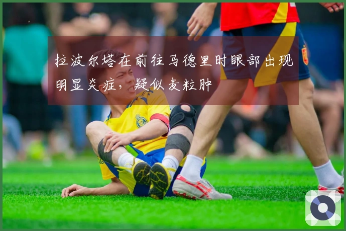 拉波尔塔在前往马德里时眼部出现明显炎症，疑似麦粒肿