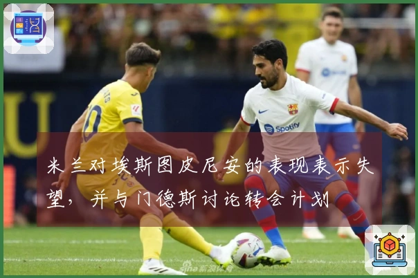 米兰对埃斯图皮尼安的表现表示失望，并与门德斯讨论转会计划